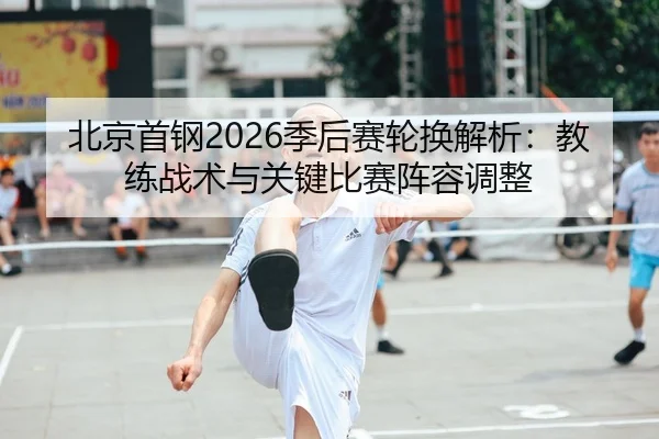 北京首钢2026季后赛轮换解析：教练战术与关键比赛阵容调整